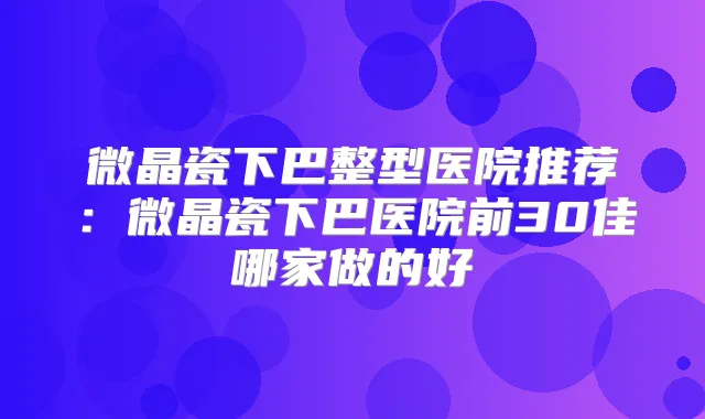 微晶瓷下巴整型医院推荐：微晶瓷下巴医院前30佳哪家做的好