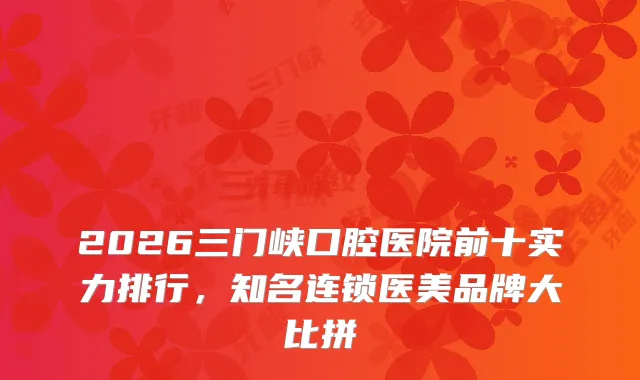 2026三门峡口腔医院前十实力排行，知名连锁医美品牌大比拼