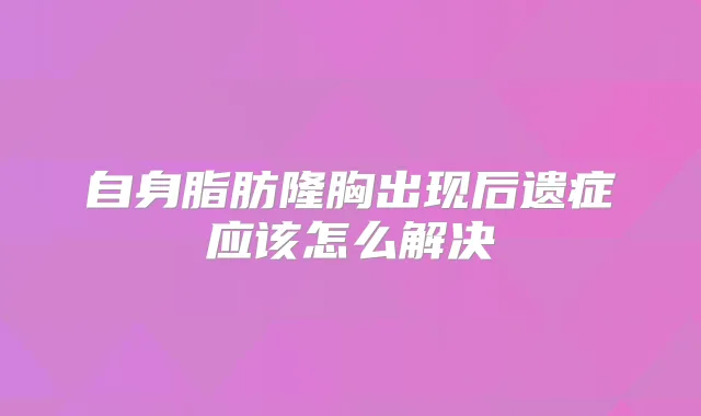 自身脂肪隆胸出现后遗症应该怎么解决