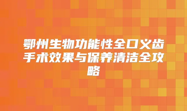 鄂州生物功能性全口义齿手术效果与保养清洁全攻略