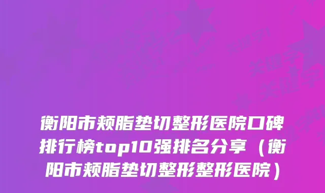 衡阳市颊脂垫切整形医院口碑排行榜top10强排名分享（衡阳市颊脂垫切整形整形医院）