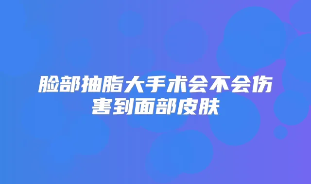 脸部抽脂大手术会不会伤害到面部皮肤