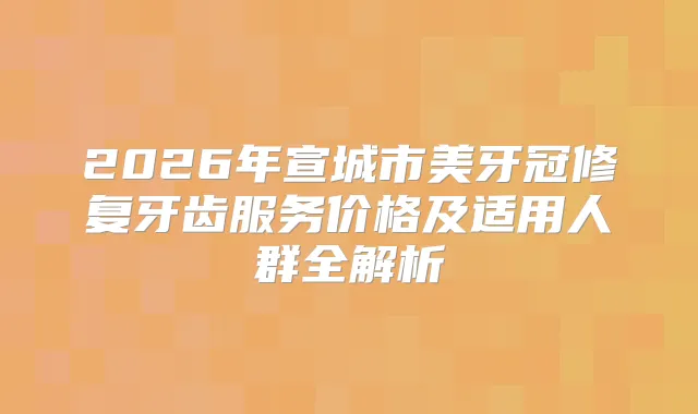 2026年宣城市美牙冠修复牙齿服务价格及适用人群全解析