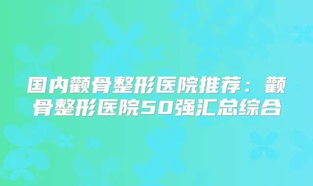 国内颧骨整形医院推荐：颧骨整形医院50强汇总综合