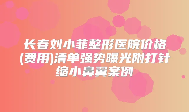 长春刘小菲整形医院价格(费用)清单强势曝光附打针缩小鼻翼案例