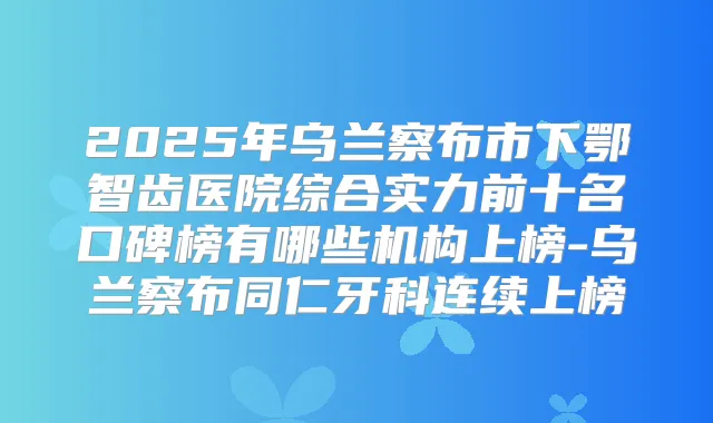 2025年乌兰察布市下鄂智齿医院综合实力前十名口碑榜有哪些机构上榜-乌兰察布同仁牙科连续上榜