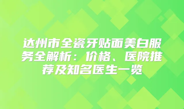 达州市全瓷牙贴面美白服务全解析：价格、医院推荐及知名医生一览