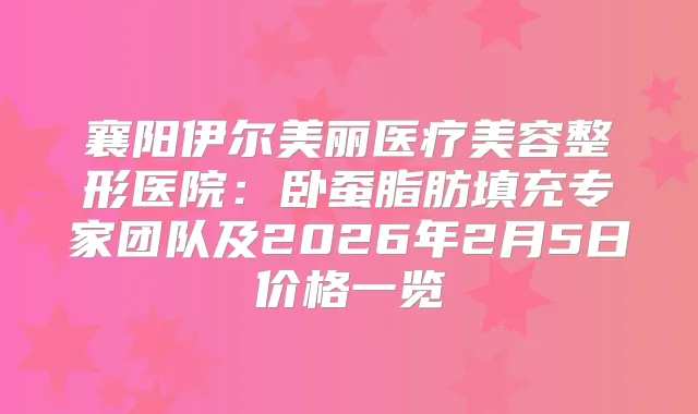 襄阳伊尔美丽医疗美容整形医院：卧蚕脂肪填充专家团队及2026年2月5日价格一览