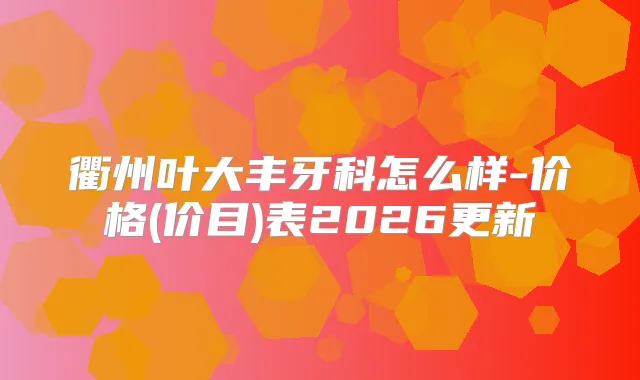 衢州叶大丰牙科怎么样-价格(价目)表2026更新