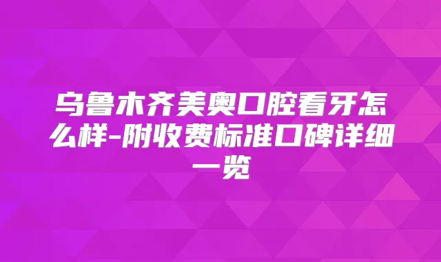 乌鲁木齐美奥口腔看牙怎么样-附收费标准口碑详细一览
