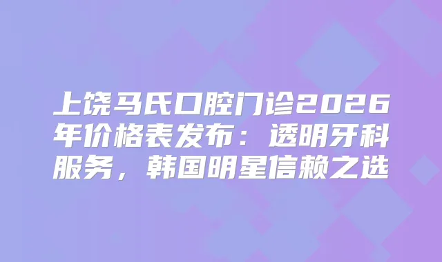 上饶马氏口腔门诊2026年价格表发布：透明牙科服务，韩国明星信赖之选