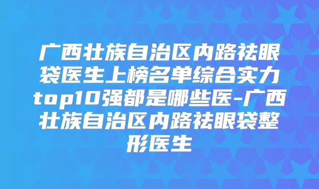 广西壮族自治区内路祛眼袋医生上榜名单综合实力top10强都是哪些医-广西壮族自治区内路祛眼袋整形医生
