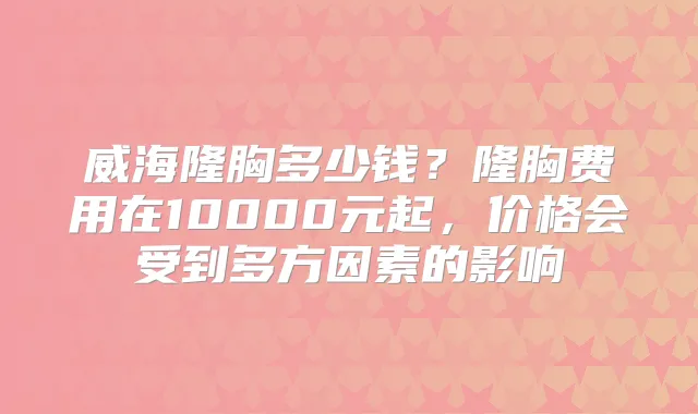 威海隆胸多少钱?隆胸费用在10000元起,价格会受到多方因素的影响