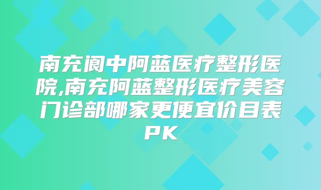 南充阆中阿蓝医疗整形医院,南充阿蓝整形医疗美容门诊部哪家更便宜价目表PK
