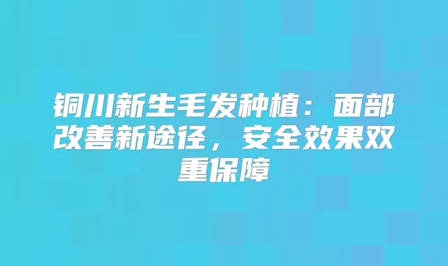 铜川新生毛发种植:面部新途径,安果双重保障