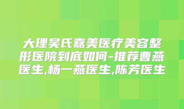 大理吴氏嘉美医疗美容整形医院到底如何-推荐曹燕医生,杨一燕医生,陈芳医生
