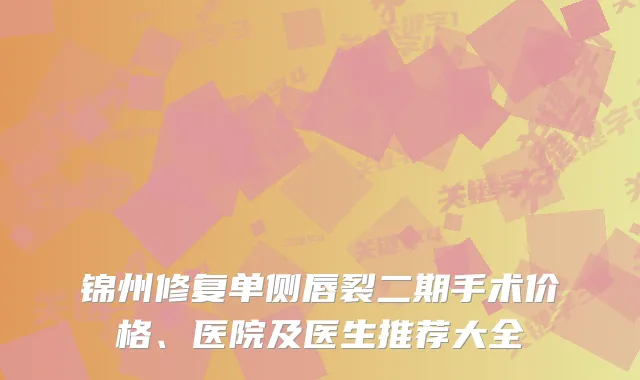 锦州修复单侧唇裂二期手术价格、医院及医生推荐大全