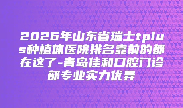 2026年山东省瑞士tplus种植体医院排名靠前的都在这了-青岛佳和口腔门诊部专业实力优异