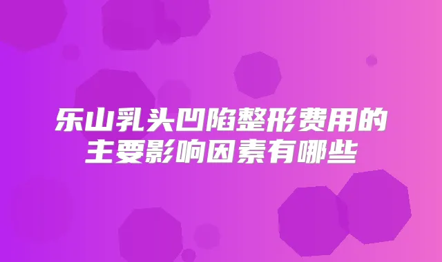 乐山乳头凹陷整形费用的主要影响因素有哪些