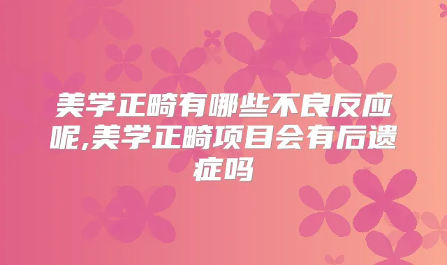 美学正畸有哪些不良反应呢,美学正畸项目会有后遗症吗