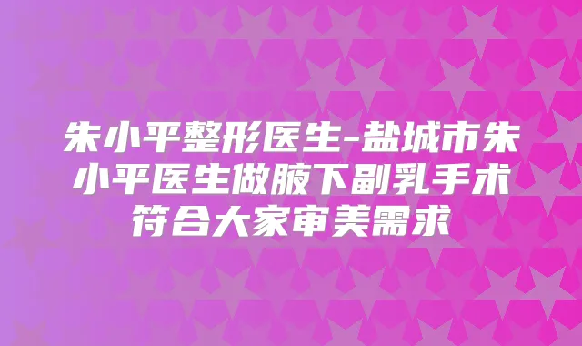 朱小平整形医生-盐城市朱小平医生做腋下副乳手术符合大家审美需求