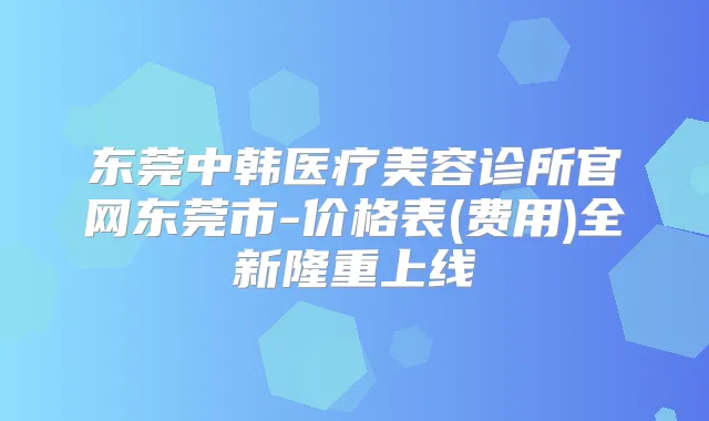 东莞中韩医疗美容诊所官网东莞市-价格表(费用)全新隆重上线