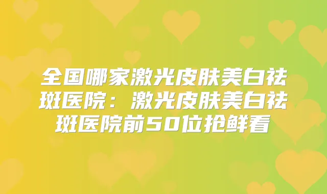 全国哪家激光皮肤美白祛斑医院:激光皮肤美白祛斑医院前50位抢鲜看
