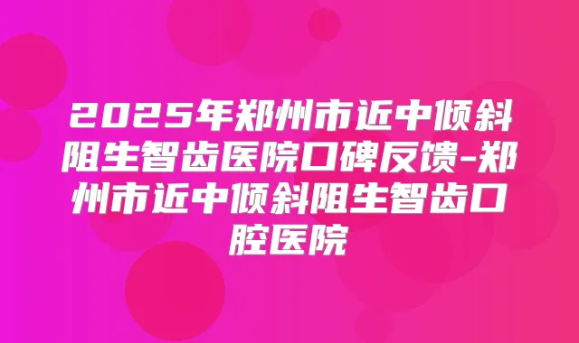 2025年郑州市近中倾斜阻生智齿医院口碑反馈-郑州市近中倾斜阻生智齿口腔医院