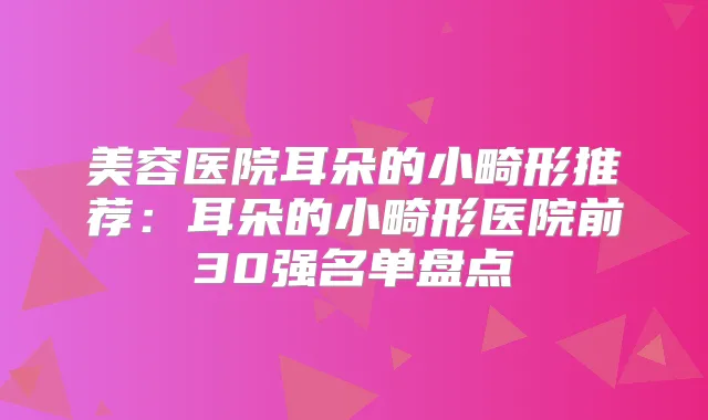 美容医院耳朵的小畸形推荐:耳朵的小畸形医院前30强名单盘点