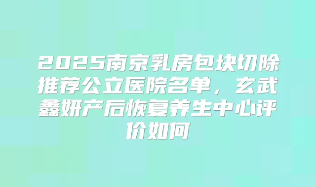 2025南京乳房包块切除推荐公立医院名单,玄武鑫妍产后恢复养生中心评价如何