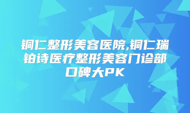 铜仁整形美容医院,铜仁瑞铂诗医疗整形美容门诊部口碑大PK