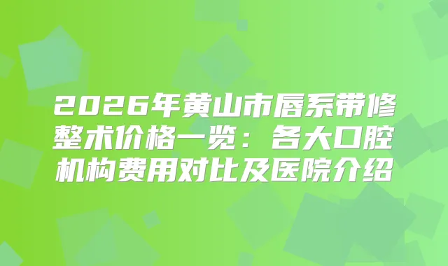 2026年黄山市唇系带修整术价格一览：各大口腔机构费用对比及医院介绍