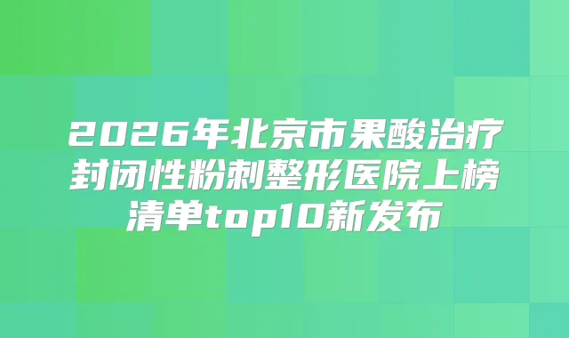 2026年北京市果酸封闭性粉刺整形医院上榜清单top10新发布