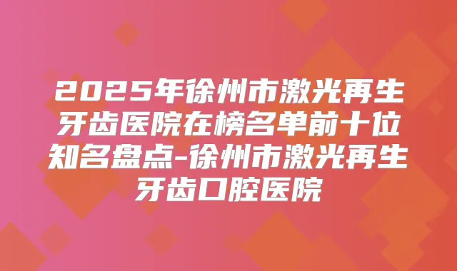 2025年徐州市激光再生牙齿医院在榜名单前十位知名盘点-徐州市激光再生牙齿口腔医院