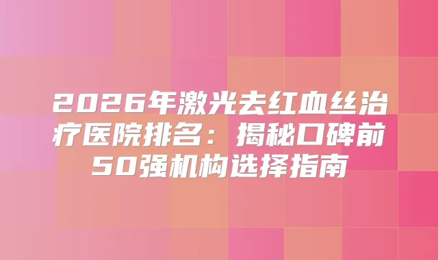 2026年激光去红血丝医院排名：揭秘口碑前50强机构选择指南
