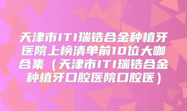 天津市ITI瑞锆合金种植牙医院上榜清单前10位大咖合集（天津市ITI瑞锆合金种植牙口腔医院口腔医）