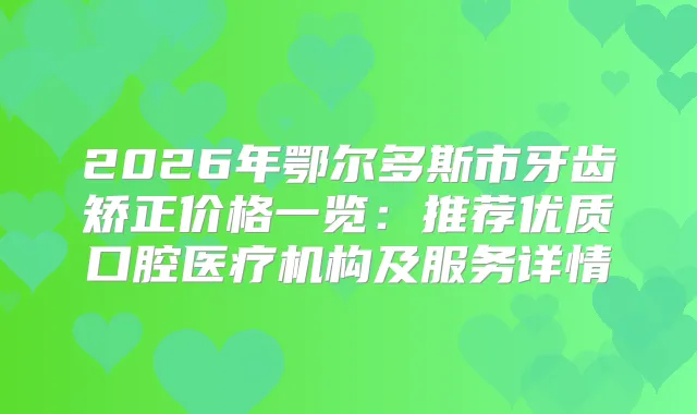 2026年鄂尔多斯市牙齿矫正价格一览：推荐优质口腔医疗机构及服务详情