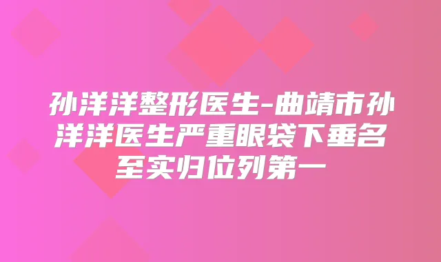 孙洋洋整形医生-曲靖市孙洋洋医生严重眼袋下垂名至实归位列第一