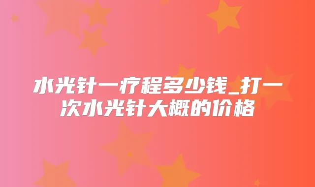 水光针一疗程多少钱_打一次水光针大概的价格