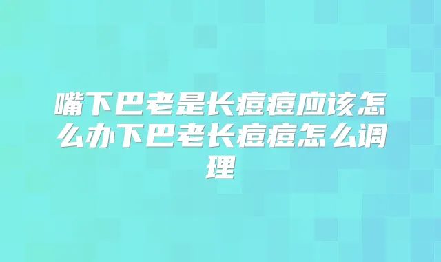 嘴下巴老是长痘痘应该怎么办下巴老长痘痘怎么调理