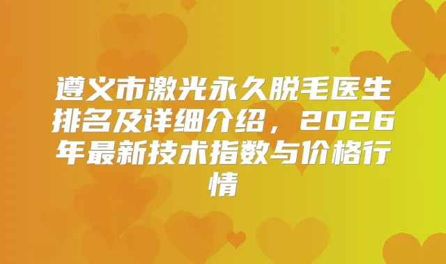 遵义市激光永久脱毛医生排名及详细介绍，2026年新技术指数与价格行情