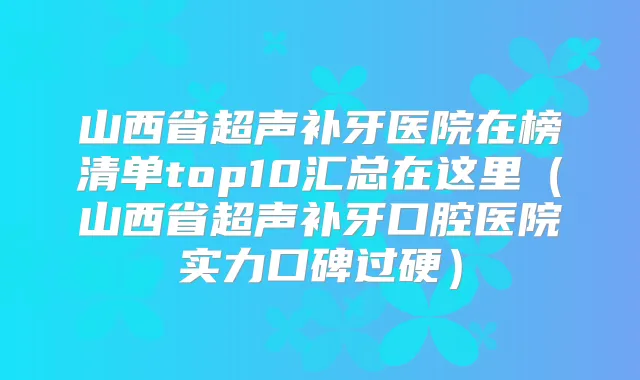 山西省超声补牙医院在榜清单top10汇总在这里（山西省超声补牙口腔医院实力口碑过硬）