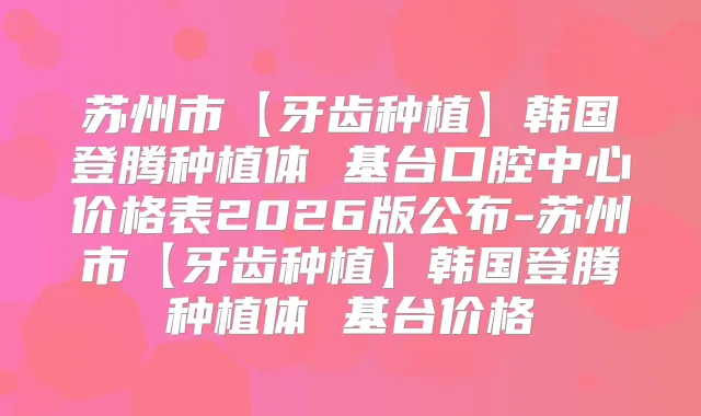 苏州市【牙齿种植】韩国登腾种植体 基台口腔中心价格表2026版公布-苏州市【牙齿种植】韩国登腾种植体 基台价格