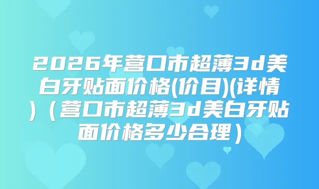 2026年营口市超薄3d美白牙贴面价格(价目)(详情)（营口市超薄3d美白牙贴面价格多少合理）