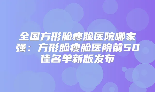 全国方形脸瘦脸医院哪家强：方形脸瘦脸医院前50佳名单新版发布