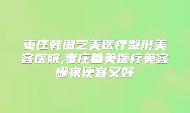枣庄韩国艺美医疗整形美容医院,枣庄善美医疗美容哪家便宜又好