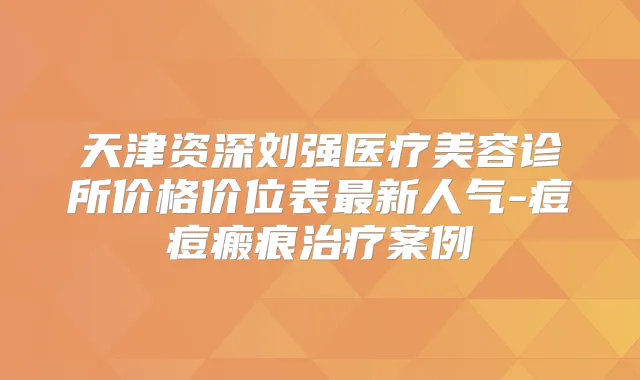 天津资深刘强医疗美容诊所价格价位表新人气-痘痘瘢痕案例