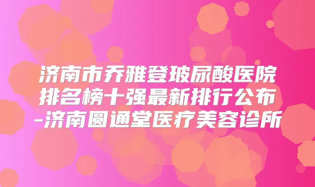 济南市乔雅登玻尿酸医院排名榜十强新排行公布-济南圆通堂医疗美容诊所