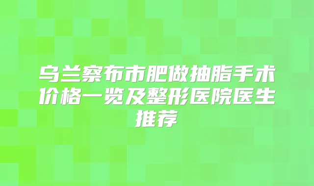 乌兰察布市肥做抽脂手术价格一览及整形医院医生推荐