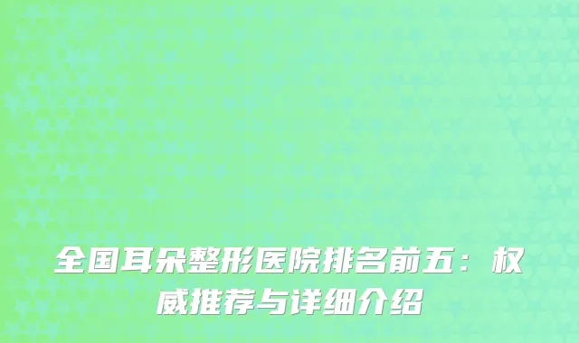 全国耳朵整形医院排名前五:推荐与详细介绍